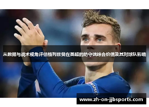 从数据与战术视角评估格列兹曼在英超的防守端综合价值及其对球队影响