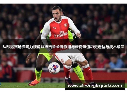从欧冠赛场影响力视角解析吉鲁关键作用与传奇价值历史定位与战术意义