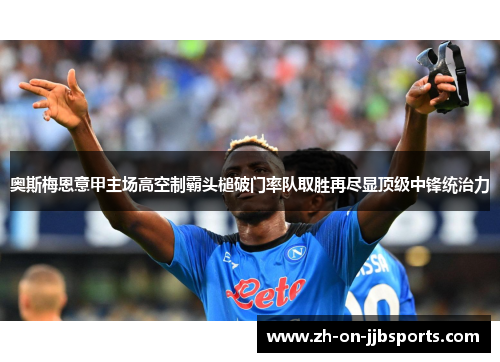 奥斯梅恩意甲主场高空制霸头槌破门率队取胜再尽显顶级中锋统治力 奥斯梅恩意甲主场高空制霸头槌破门率队取胜再尽显顶级中锋统治力