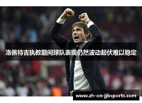 洛佩特吉执教期间球队表现仍然波动起伏难以稳定 洛佩特吉执教期间球队表现仍然波动起伏难以稳定