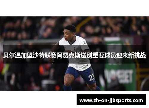 贝尔温加盟沙特联赛阿贾克斯送别重要球员迎来新挑战 贝尔温加盟沙特联赛阿贾克斯送别重要球员迎来新挑战