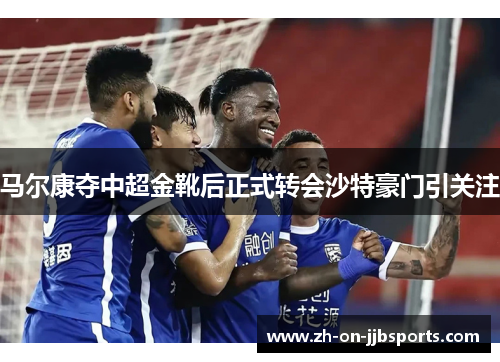 马尔康夺中超金靴后正式转会沙特豪门引关注 马尔康夺中超金靴后正式转会沙特豪门引关注